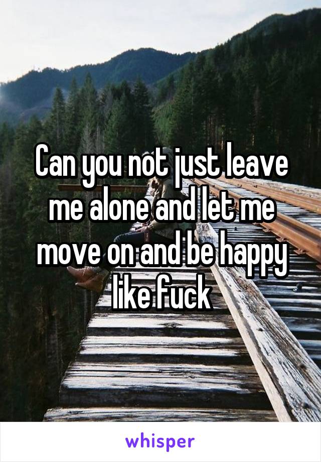 Can you not just leave me alone and let me move on and be happy like fuck