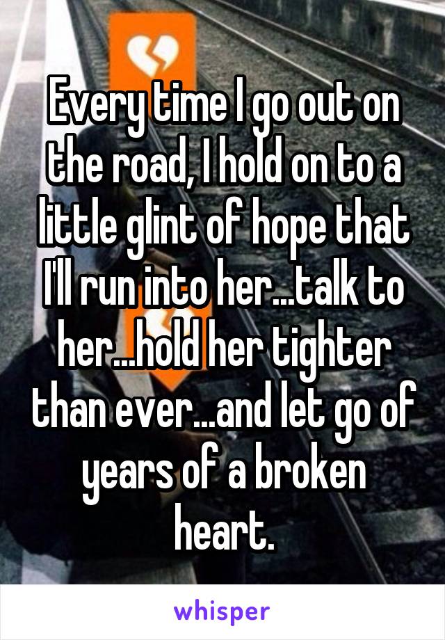 Every time I go out on the road, I hold on to a little glint of hope that I'll run into her...talk to her...hold her tighter than ever...and let go of years of a broken heart.