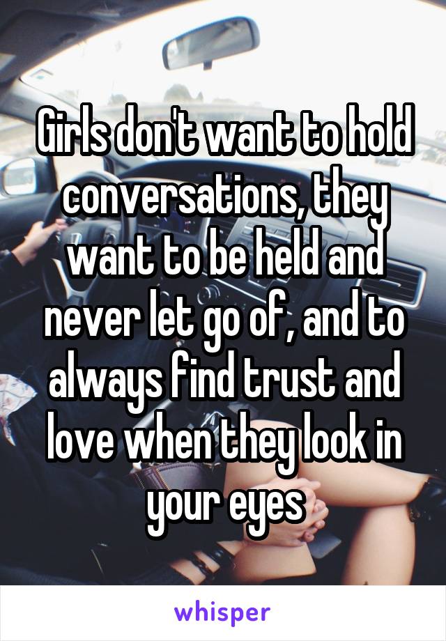 Girls don't want to hold conversations, they want to be held and never let go of, and to always find trust and love when they look in your eyes