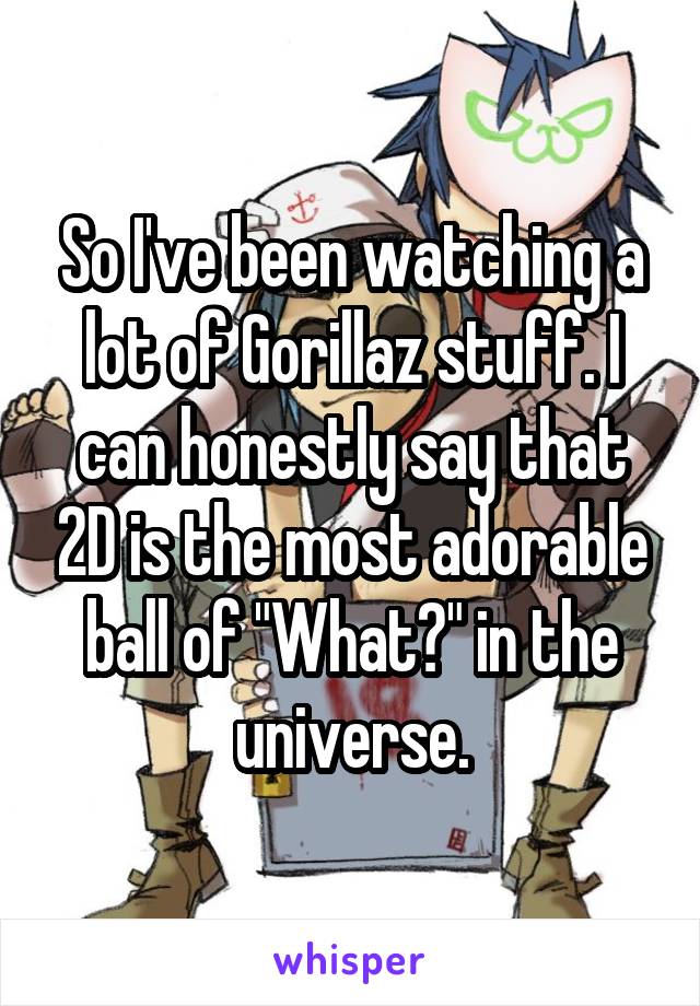 So I've been watching a lot of Gorillaz stuff. I can honestly say that 2D is the most adorable ball of "What?" in the universe.