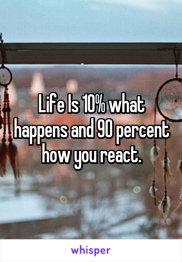 Life Is 10% what happens and 90 percent how you react.