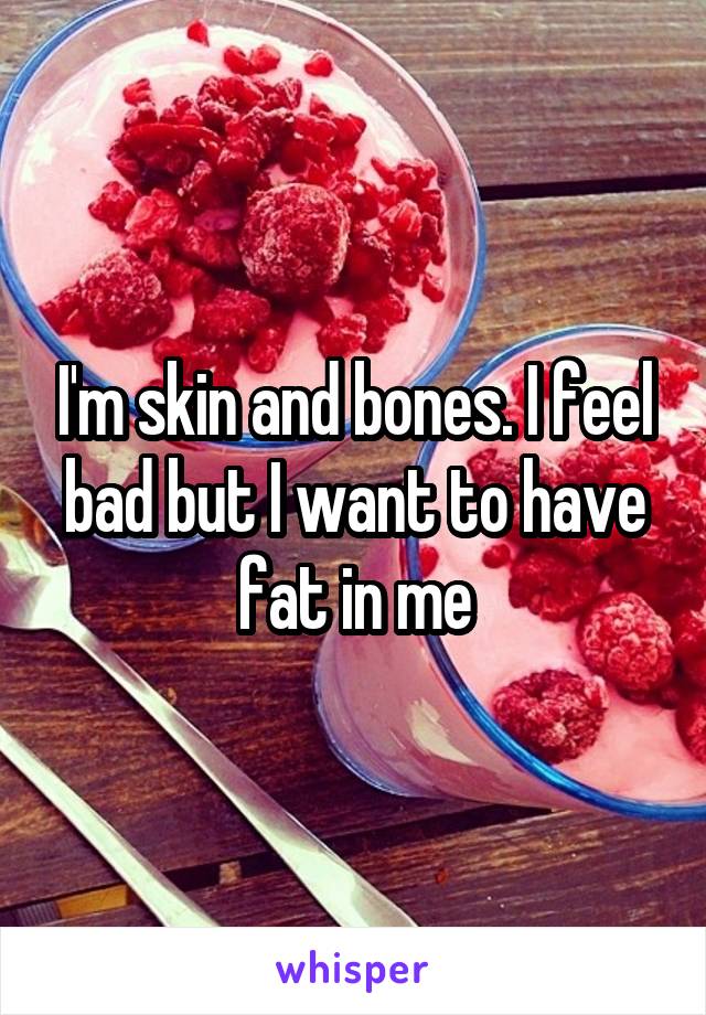 I'm skin and bones. I feel bad but I want to have fat in me