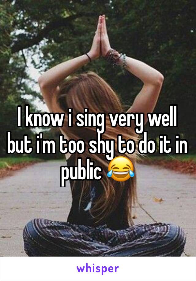 I know i sing very well but i'm too shy to do it in public 😂