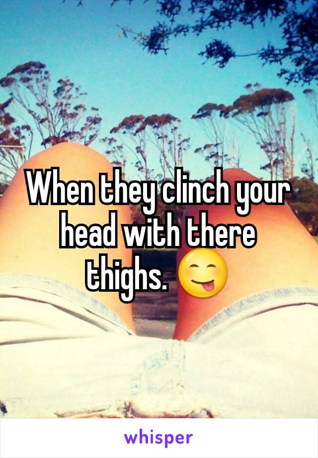 When they clinch your head with there thighs. 😋