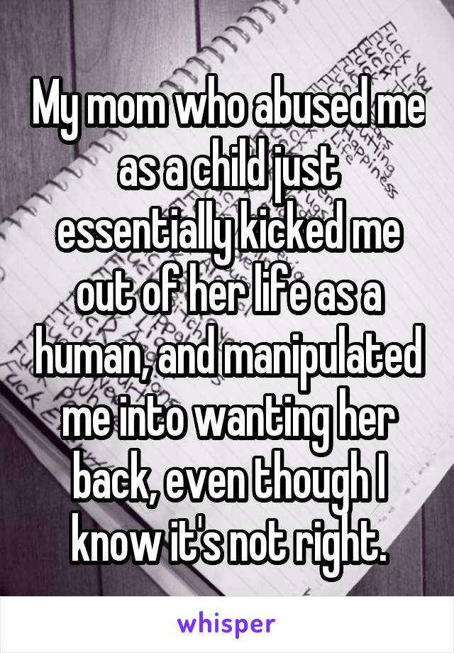 My mom who abused me as a child just essentially kicked me out of her life as a human, and manipulated me into wanting her back, even though I know it's not right.