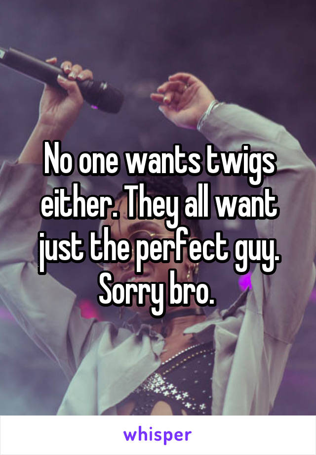 No one wants twigs either. They all want just the perfect guy. Sorry bro. 