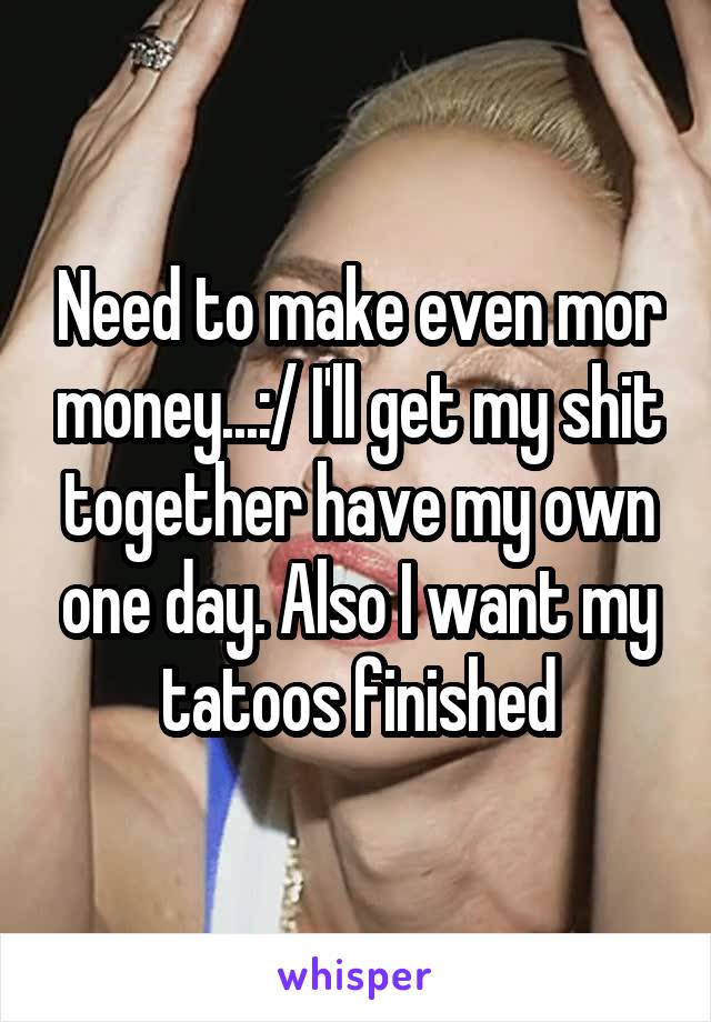 Need to make even mor money...:/ I'll get my shit together have my own one day. Also I want my tatoos finished