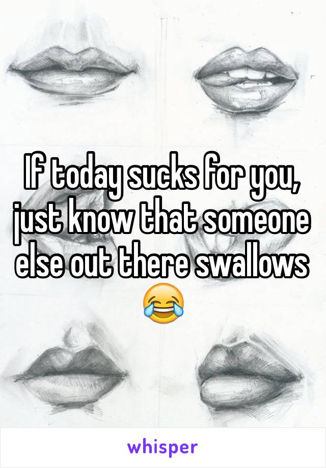 If today sucks for you, just know that someone else out there swallows 😂