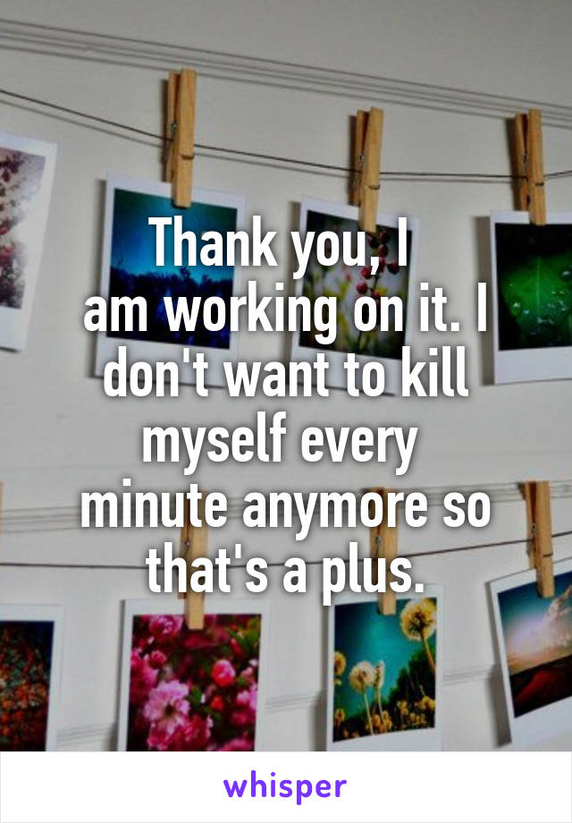 Thank you, I 
am working on it. I don't want to kill myself every 
minute anymore so
that's a plus.