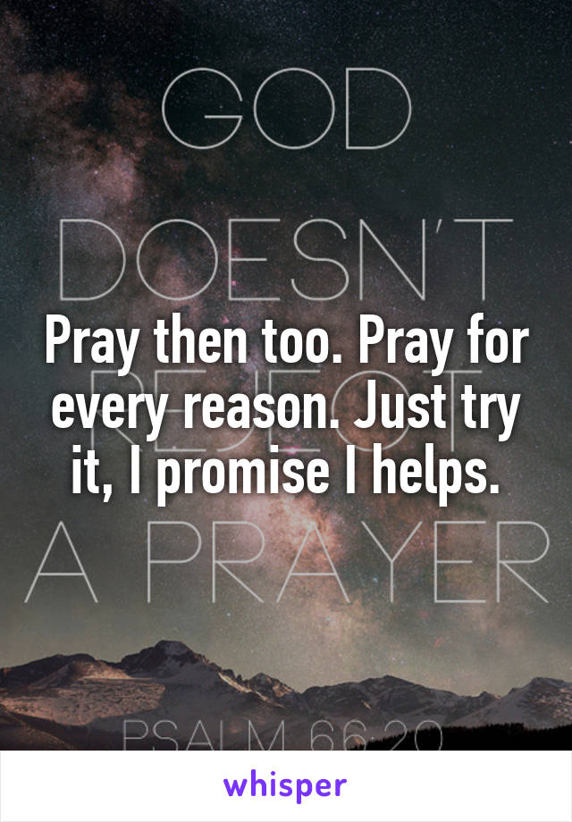 Pray then too. Pray for every reason. Just try it, I promise I helps.