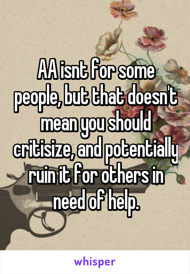 AA isnt for some people, but that doesn't mean you should critisize, and potentially ruin it for others in need of help.