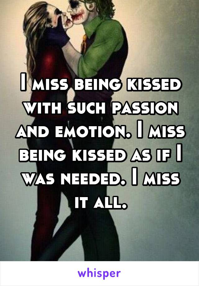 I miss being kissed with such passion and emotion. I miss being kissed as if I was needed. I miss it all.