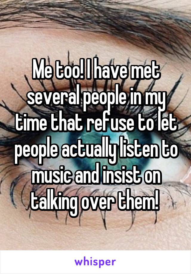 Me too! I have met several people in my time that refuse to let people actually listen to music and insist on talking over them! 