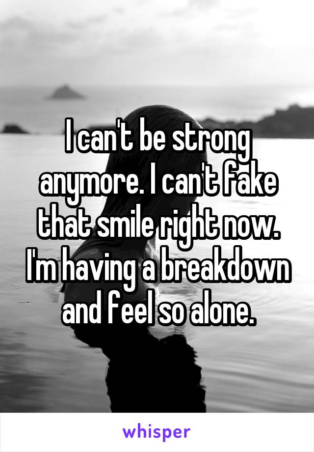 I can't be strong anymore. I can't fake that smile right now. I'm having a breakdown and feel so alone.