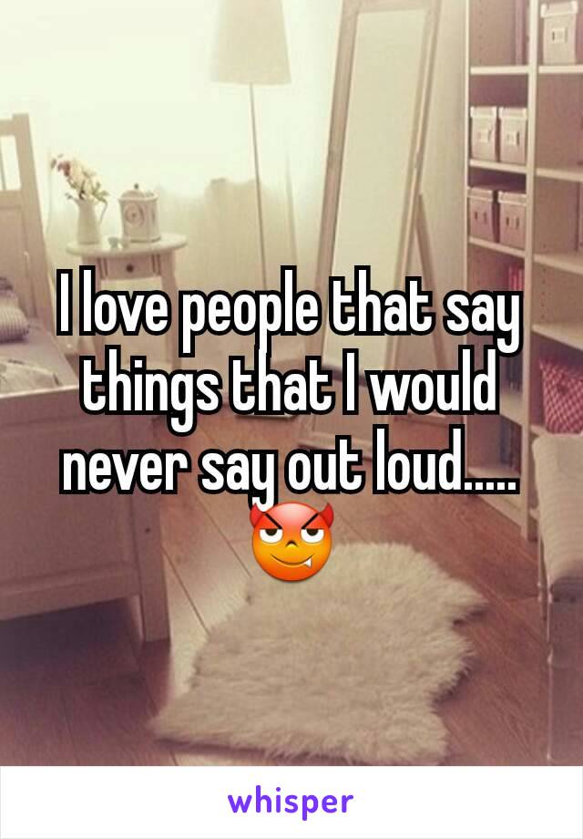 I love people that say things that I would never say out loud.....😈