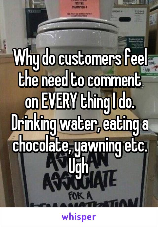 Why do customers feel the need to comment on EVERY thing I do. Drinking water, eating a chocolate, yawning etc. Ugh 