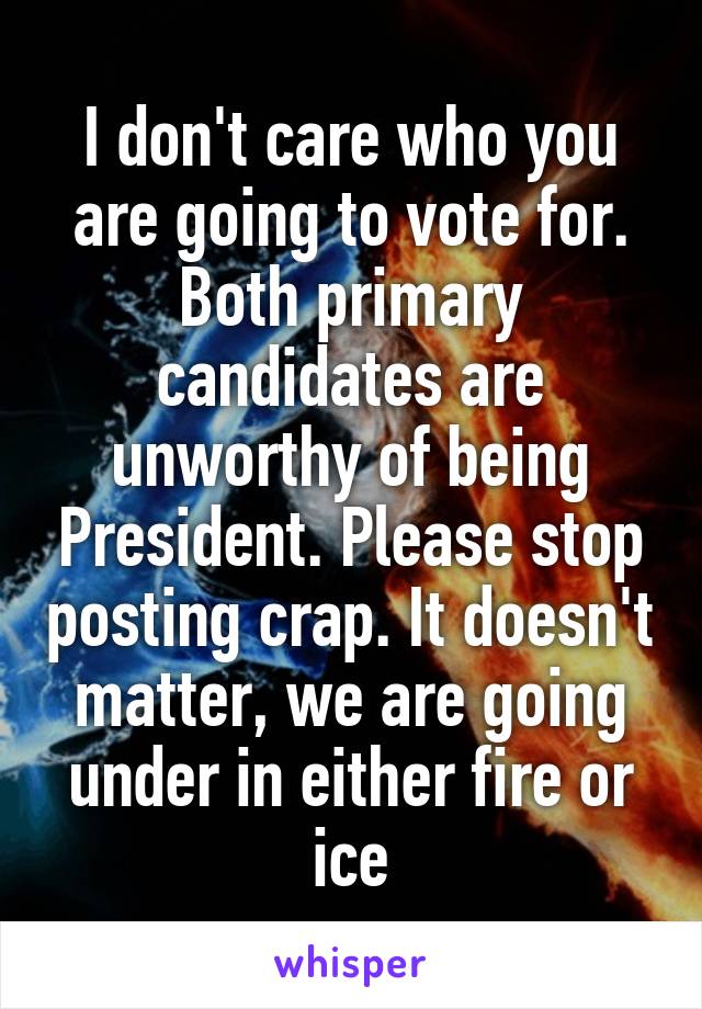 I don't care who you are going to vote for. Both primary candidates are unworthy of being President. Please stop posting crap. It doesn't matter, we are going under in either fire or ice