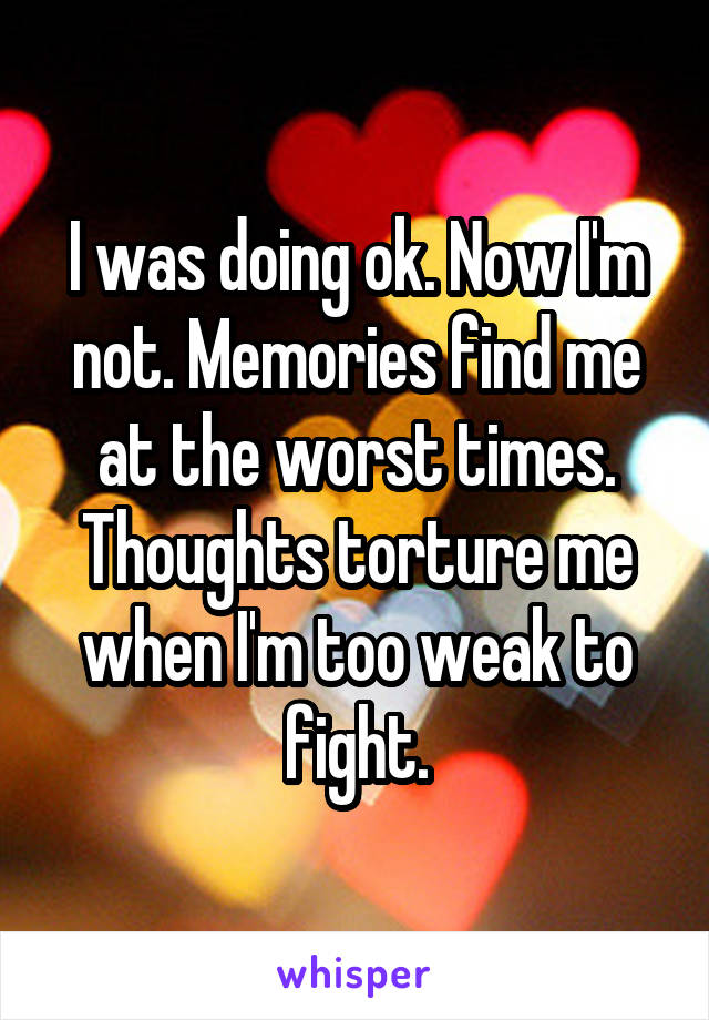 I was doing ok. Now I'm not. Memories find me at the worst times. Thoughts torture me when I'm too weak to fight.