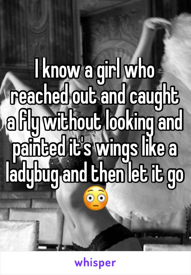 I know a girl who reached out and caught a fly without looking and painted it's wings like a ladybug and then let it go 😳