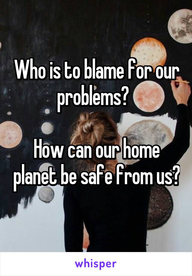 Who is to blame for our problems?  

How can our home planet be safe from us? 