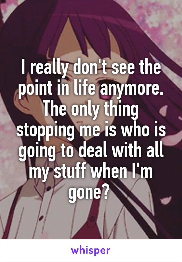 I really don't see the point in life anymore. The only thing stopping me is who is going to deal with all my stuff when I'm gone? 