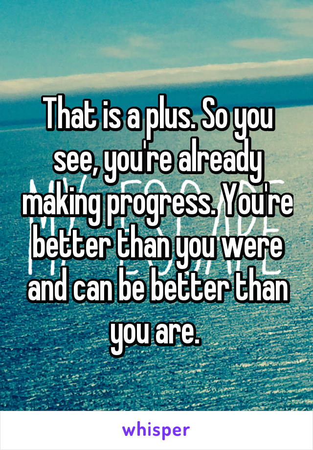 That is a plus. So you see, you're already making progress. You're better than you were and can be better than you are. 