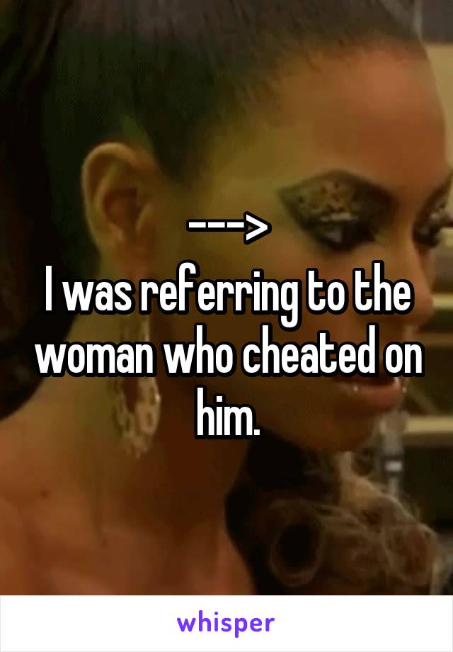 --->
I was referring to the woman who cheated on him.