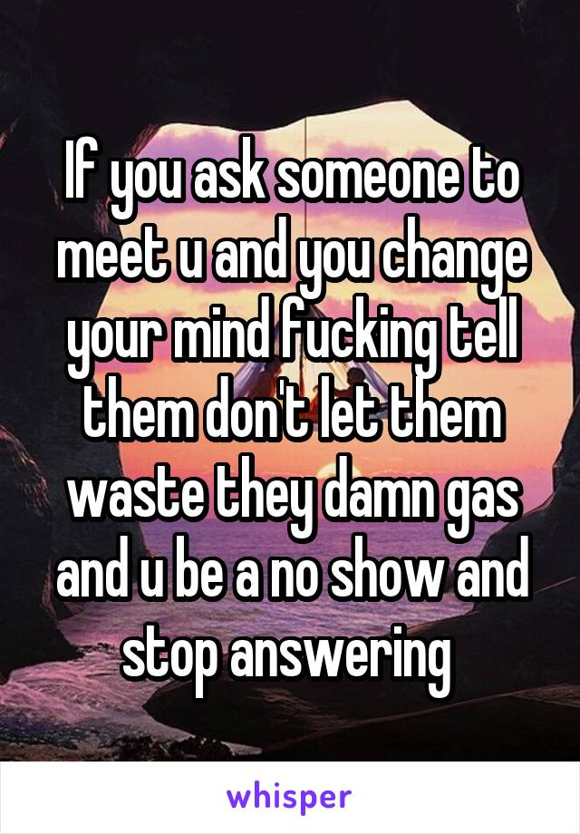 If you ask someone to meet u and you change your mind fucking tell them don't let them waste they damn gas and u be a no show and stop answering 