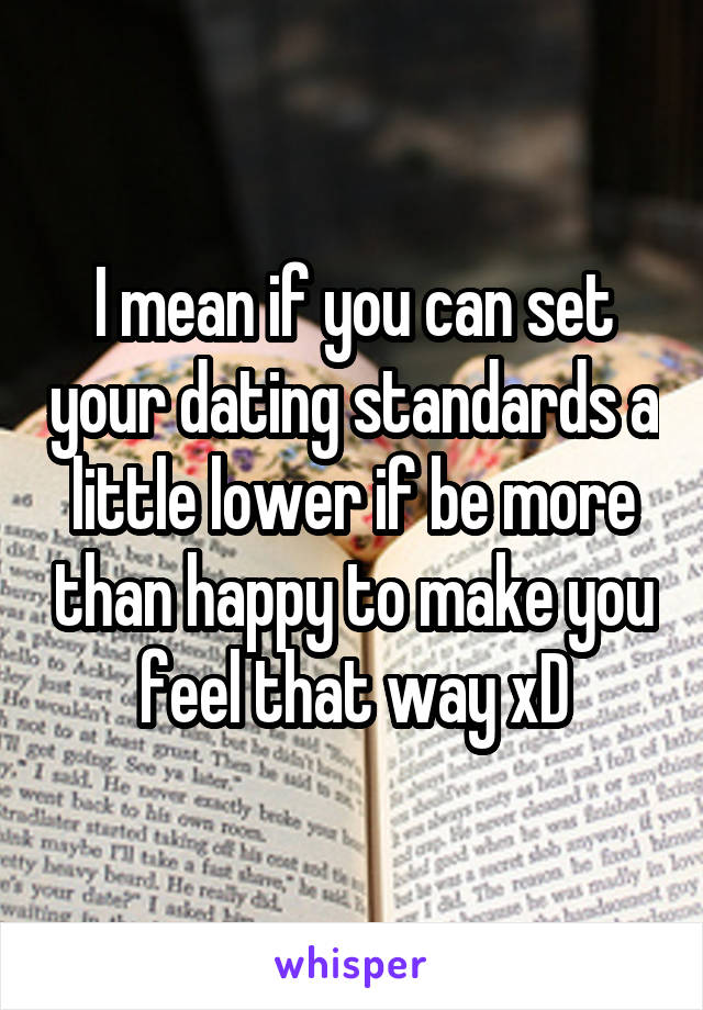 I mean if you can set your dating standards a little lower if be more than happy to make you feel that way xD