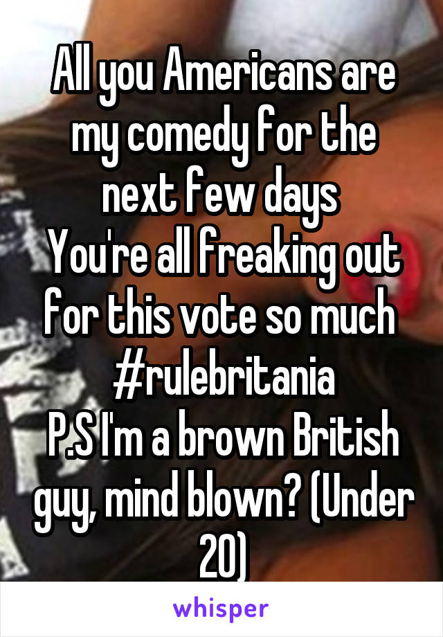 All you Americans are my comedy for the next few days 
You're all freaking out for this vote so much 
#rulebritania
P.S I'm a brown British guy, mind blown? (Under 20)