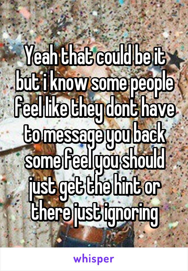 Yeah that could be it but i know some people feel like they dont have to message you back some feel you should just get the hint or there just ignoring