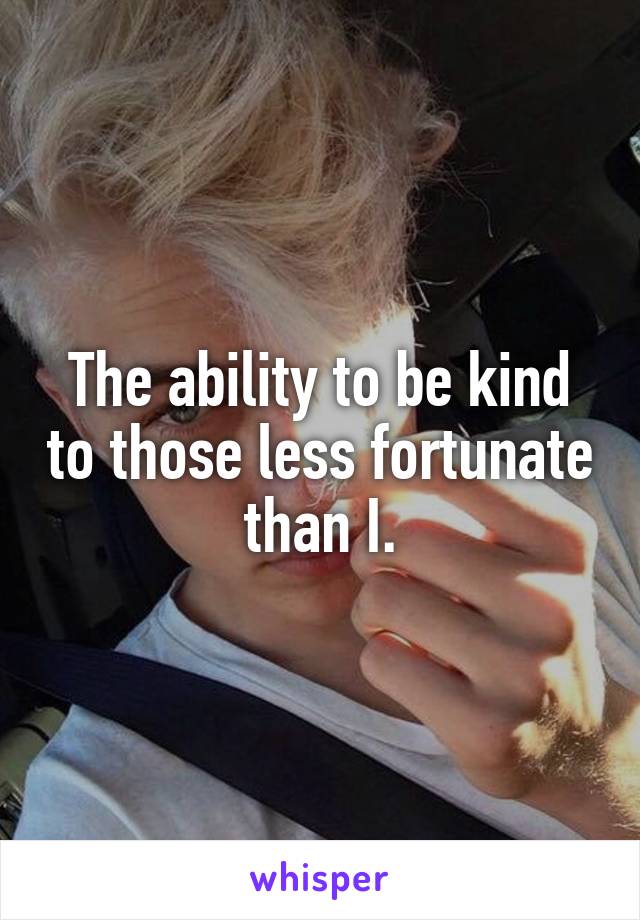 The ability to be kind to those less fortunate than I.