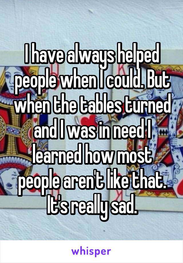 I have always helped people when I could. But when the tables turned and I was in need I learned how most people aren't like that. It's really sad.