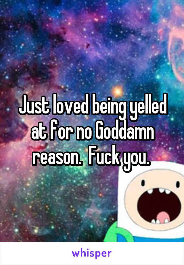 Just loved being yelled at for no Goddamn reason.  Fuck you. 