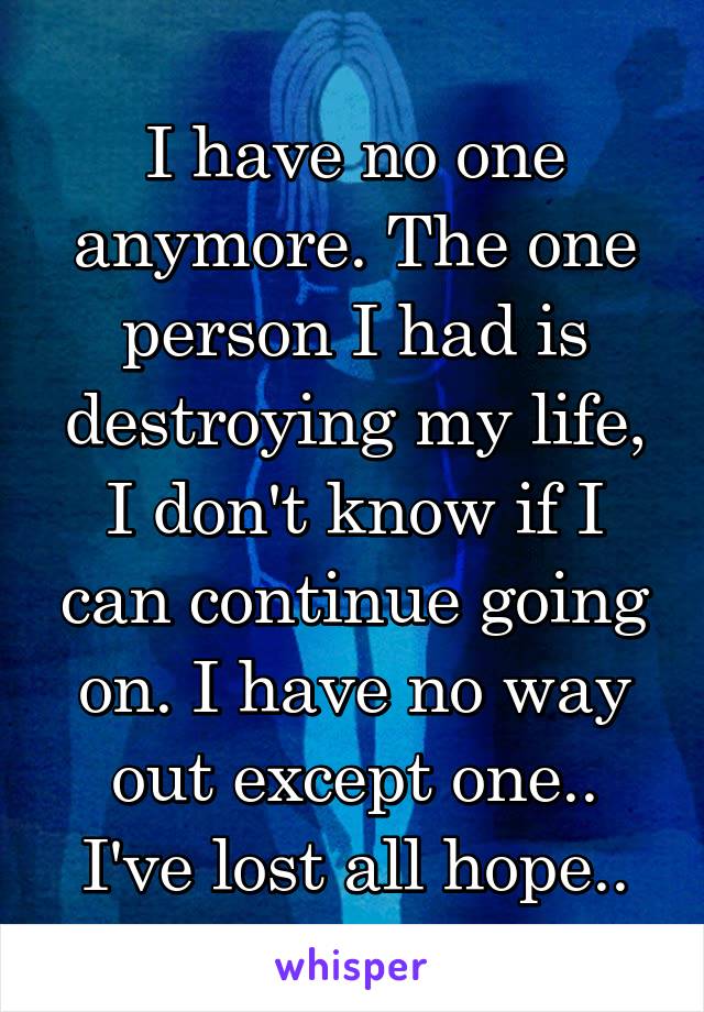 I have no one anymore. The one person I had is destroying my life, I don't know if I can continue going on. I have no way out except one.. I've lost all hope..