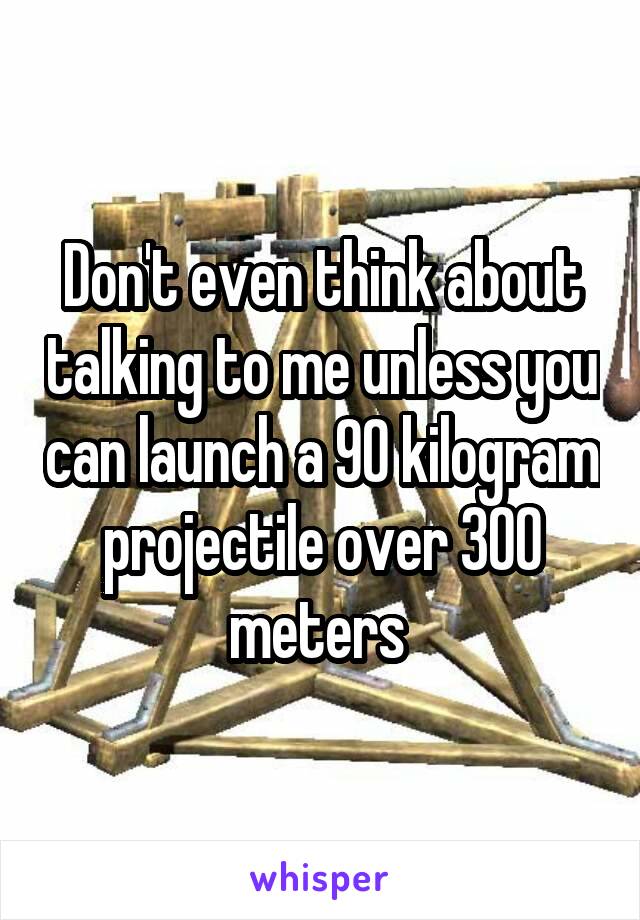 Don't even think about talking to me unless you can launch a 90 kilogram projectile over 300 meters 