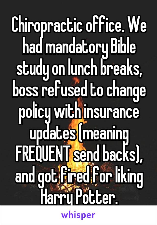 Chiropractic office. We had mandatory Bible study on lunch breaks, boss refused to change policy with insurance updates (meaning FREQUENT send backs), and got fired for liking Harry Potter.