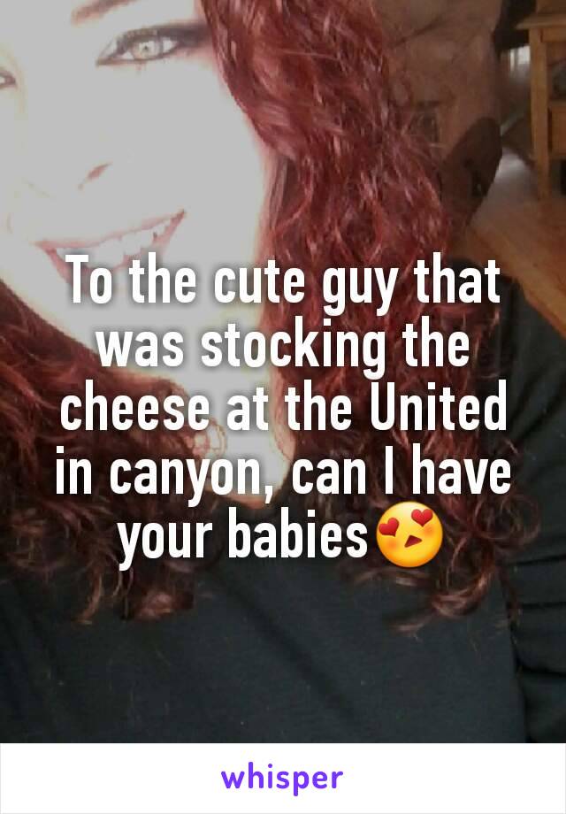 To the cute guy that was stocking the cheese at the United in canyon, can I have your babies😍