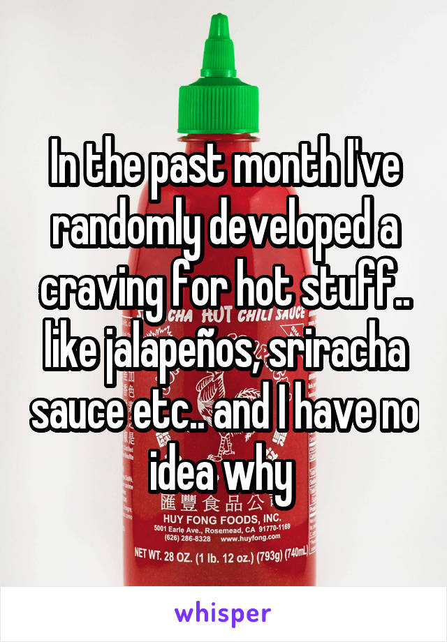 In the past month I've randomly developed a craving for hot stuff.. like jalapeños, sriracha sauce etc.. and I have no idea why 