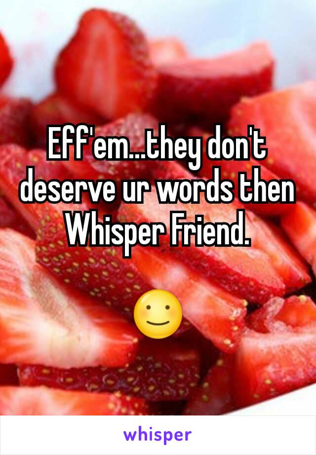 Eff'em...they don't deserve ur words then Whisper Friend.

☺