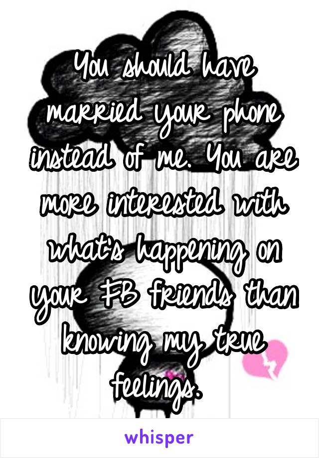 You should have married your phone instead of me. You are more interested with what's happening on your FB friends than knowing my true feelings. 