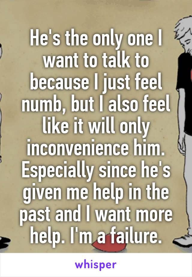 He's the only one I want to talk to because I just feel numb, but I also feel like it will only inconvenience him. Especially since he's given me help in the past and I want more help. I'm a failure.