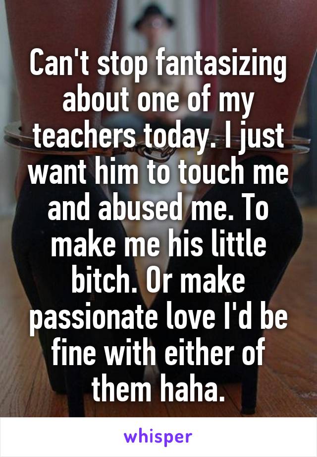 Can't stop fantasizing about one of my teachers today. I just want him to touch me and abused me. To make me his little bitch. Or make passionate love I'd be fine with either of them haha.