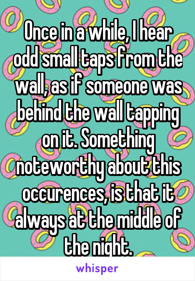 Once in a while, I hear odd small taps from the wall, as if someone was behind the wall tapping on it. Something noteworthy about this occurences, is that it always at the middle of the night.