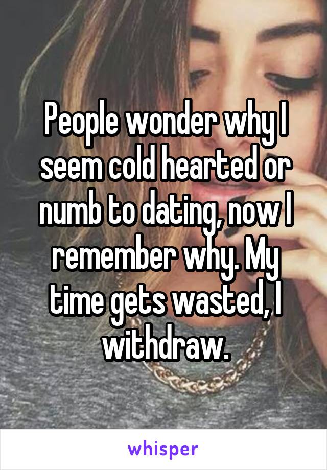 People wonder why I seem cold hearted or numb to dating, now I remember why. My time gets wasted, I withdraw.