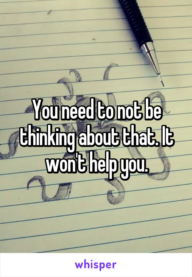 You need to not be thinking about that. It won't help you.