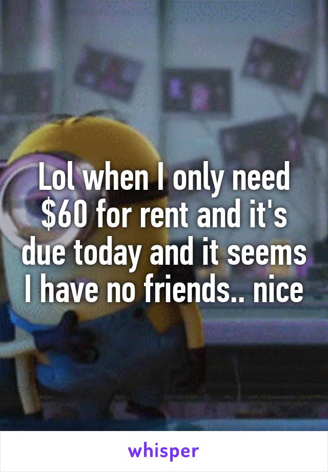 Lol when I only need $60 for rent and it's due today and it seems I have no friends.. nice