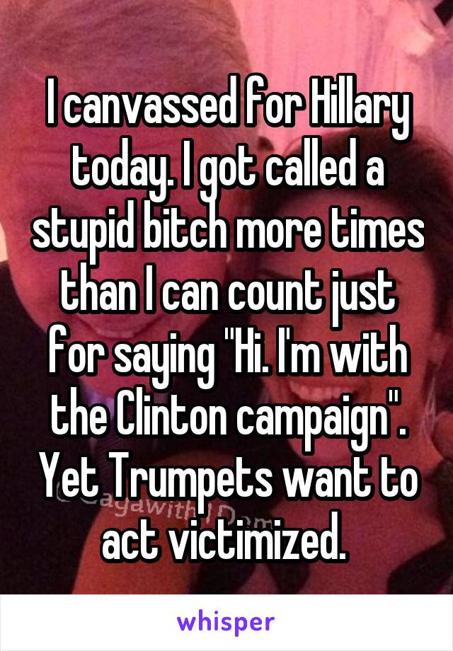 I canvassed for Hillary today. I got called a stupid bitch more times than I can count just for saying "Hi. I'm with the Clinton campaign". Yet Trumpets want to act victimized. 