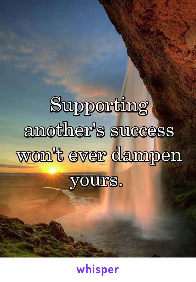 Supporting another's success won't ever dampen yours. 