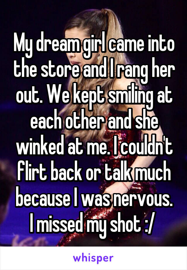 My dream girl came into the store and I rang her out. We kept smiling at each other and she winked at me. I couldn't flirt back or talk much because I was nervous. I missed my shot :/ 